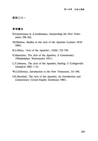第十四章 宗徒大事錄
範眉之內。
參考書目
H.Conzelm位m & A.Lindemann, Interpreting the New Testa-
ment, 236-244.
~.Dibelius， Studies in the Acts of the Apostles (London: SCM
1956).
R.J.Dillon, "Acts of the Apostles九 NJ故土， 722-726.
E.Haenchen, The Acts of the A戶stles， A 白rnmen臼ry
(Philadelphia: Westminster 1971).
LT.Johnson, The Acts of the A戶st1es， SacPag. 5 (Collegevi1le:
Liturgical 1992) 1-21.
W.G.Kümtnel, Introduction to the New Testament, 151-188.
I.H.Marshall, The Acts of the Apost1es, An Introduction and
Commen臼ry (Grand Rapids: Eerdmans 1980).
169
 