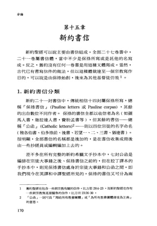 分論
第十五章
新約書信
新約聖經可以說主要由書信組成。全部二十七卷書中，
二十一卷屬書信體，當中不少是保祿所寫或是託他的名寫
成。反之，舊約沒有任何一卷書是用這種文體寫成。當然，
古代已有書寫信件的做法，但以這種體裁達至一個宗教寫作
目的，可以說是由保祿始創，後來為其他基督徒仿效 1 。
1.新約書信分類
新約二十一封書信中，傳統相信十四封屬保待所寫，總
稱「保綠書信 J (Pauline letters 或 Pauline corpus) ，其餘
的出自數位不同作者。保祿的書信全都以收信者為名(如羅
馬人書，迦拉達人書，費肋孟書等) ，但其餘的書信一一總
稱「公函 J (Caìholic le忱的2 一一則以四位宗徒的名字命名
(雅各伯書、伯多祿前、後書、若望一、二、三書、猶達書)。
很明顯，全部書信的名稱都是後加的，是在書信收集成冊後
由一些抄經員或編輯編加上去的。
差不多在所有完整的新約希臘文手抄本中，七封公函是
編排在宗徒大事錄之後、保綠書信之前的，但在控丁譯本的
手抄本中，則見保祿書信處身於宗徒大事錄和公函之間，即
我們現今在英譯和中譯聖經所見的。保祿的書信又可分為兩
1 舊約聖經也包含一些與宗教有關的信件，比方耶 29:4-23 '而新約聖經也存有
一些與宗教無直接關係的信件，比方宗 23:26-30 。
2 r 公函」一詞可具「寫給所有教會團體」或「為所有教會團體接受為正典」
的意思 o
170
 
