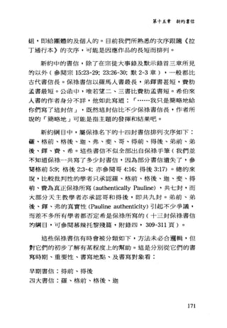 第十五章新約書信
姐，即給團體的及個人的。目前我們所熟悉的次序跟隨〈拉
丁通行本〉的次序，可能是因應作品的長短而排列。
新約中的書信，除了在宗徒大事錄及默示錄首三章所見
的以外(參閱宗 15:23-29; 23:26-30; 默 2-3 章) ，一般都比
古代書信長。保祿書信以羅馬人書最長，弟鐸書甚短，費肋
孟書最短。公函中，唯若望二、三書比費肋孟書短。希伯來
人書的作者身分不詳，他如此寫道 r ......我只是簡略地給
你們寫了這封信 J 既然這封信比不少保祿書信長，作者所
說的「簡略地」可能是指主題的發揮和結果吧。
新約綱目中，屬保祿名下的十四封書信排列次序如下:
盔、格前、格後、迦、弗、斐、哥、得前、得後、弟前、弟
後、鐸、費、希。這些書信不似全部出自保祿手筆(我們並
不知道保祿一共寫了多少封書信，因為部分書信遺失了，參
菊格前 5:9; 格後 2:3-4; 亦參閱哥 4:16; 得後 3:17) 。總的來
說，比較批判性的學者只承認羅、格前、格後、迦、斐、得
萌、費為真正保樣所寫 (authentically Pauline) ，共七封，而
大部分天主教學者亦承認哥和得後，即共九封。弟前、弟
後、鐸、弗的真實性(Pauline authenticity) 引起不少爭議，
而差不多所有學者都否定希是保樣所寫的(十三封保樣書信
封綱目，可參閱慕辣托黎殘篇，附錄四， 309-311 頁)。
這些保祿書信有時會被分類如下，方法未必合邏輯，但
對它們的初步了解有某程度上的幫助。這是分別從它們的書
寫時期、重要性、書寫地點、及書寫對象看:
早期書信:得前、得後
旦大書信:羅、格前、格後、迦
171
 
