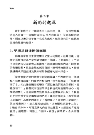 總論
第二章
新約的起源
新約聖經二十七卷經卷中，其中的一卷一一保標致得撒
洛尼人前書一一大概於公元 50 年左右寫成。至於其餘的經
卷，則在以後的日子逐一完成和出現。值得探究的，就是產
生這些經卷的過程。
1.早期基督徒團體概況
耶穌基督在世主要宣講天父愛人的訊息。他離世後，這
個訊息慢慢成為門徒到處宣講的「福音 J (好消息)。門徒
不但宣講天父深愛世人的道理，而且還把愛的內涵，即基督
的救贖行動，特別是他的死而復活，簡明地傳揚開去，這便
慢慢構成早期宣講及後來新約各經卷的基本訊息。
從基督復活到門徒較有系統地宣講，所展現的是一個過
程。耶穌復活後，門徒爭奔相告的，極可能就是 r 耶穌復
活了! J 如此佳音隨即又變為「那位離我們而去的耶穌，已
經復活了! J 基督死而復活的訊息稍後成為宣講的核心，期
間更起變忙，比方保祿在致格林多人前書就如此說 r 我當
日把我所領受而又傳授給你們的，其中首要的是:基督照經
上記載的，為我們的罪死了，被埋葬了，且照經上記載的，
第三天復活了，並且顯現給刻法，以後顯現給那十二位」
(格前 15:3-5) 。可見宣講的內容日益豐富，由原先的「死而
復活 J 兩環節，再添上「埋葬、顯現」兩環節，合共四環
節。
10
 