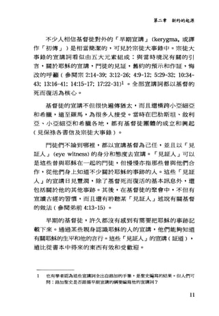 第二章新約的起源
不少人相信基督徒對外的「早期宣講 J (kerygma，或譯
作「初傳 J )是相當簡潔的，可見於宗徒大事錄中。宗徒大
事錄的宣講詞看似由五大元素組成:與當時境況有關的引
言，關於耶穌的宣講，門徒的見証，舊約的預示和作証，悔
改的呼籲(參閱宗 2:14-39; 3:12-26; 4:9-12; 5:29-32; 10:34-
43; 13:16-41; 14:15-17; 17:22-31)1 。全部宣講詞都以基督的
死而復活為核心。
基督徒的宣講不但很快遍傳猶太，而且還橫跨小亞細亞
和希臘，遠至羅馬，為很多人接受。當時在巴肋斯坦、敘利
亞、小亞細亞和希臘各地，都有基督徒團體的成立和興起
(見保祿各書信及宗徒大事錄)。
門徒們不論到哪裡，都以宣講基督為己任，並且以「見
証人 J (eye witness) 的身分和態度去宣講。「見証人」可以
是這些曾與耶穌在一起的門徒，但慢慢亦指那些曾與他們合
作，從他們身上知道不少關於耶穌的事跡的人。這些「見証
人」的宣講日見豐潤，除了基督死而復活的基本訊息外，還
包括關於他的其他事跡。其後，在基督徒的聚會中，不但有
宣讀古經的習慣，而且還有聆聽某「見証人」述說有關基督
的做法(參閱弟前 4:13-15) 。
早期的基督徒，許久都沒有戚到有需要把耶穌的事跡記
載下來。通過某些親身認識耶穌的人的宣講，他們能夠知道
有關耶穌的生平和他的言行。這些「見証人」的宣講(証道) ,
遠比從書本中得來的東西有效和受歡迎。
1 也有學者認為這些宣講詞全出自路加的手筆，是聖史緝寫的結果。但人們可
問:路加聖史是否跟循早期宣講的綱要編寫他的宣講詞?
11
 
