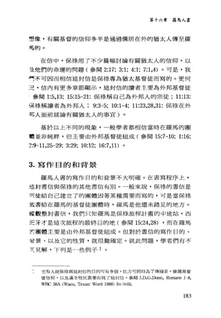 第十六章 羅馬人書
亨、像，有關基督的信仰多半是通過僑居在外的猶太人傳至羅
馬的。
在信中，保祿用了不少篇幅討論有關猶太人的信仰，以
支他們的命運的問題(參閱 2:17; 3:1; 4:1; 7:1 ，4) 。可是，我
司不可因而相信這封信是保樣專為猶太基督徒而寫的。更何
況，信內有更多章節顯示，這封信的讀者主要為外邦基督徒
!參閱 1:5， 13; 15:15-21: 保祿稱自己為外邦人的宗徒; 11:13:
張祿稱讀者為外邦人 9:3-5; 10:1-4; 11:23，28，31: 保祿、在外
可人面前談論有關猶太人的事宜)。
基於以上不同的現象，一般學者都相信當時在羅馬的團
體並非純粹，但主要由外邦基督徒組成(參閱 15:7-10; 1:16;
~:9-11 ，25-29; 3:29; 10:12; 16:7 ， 11) 。
3. 寫作目的和背景
羅馬人書的寫作目的和背景不大明確。在書寫程序上，
這封書信與保祿的其他書信有別。一般來說，保祿的書信是
冥徒給自己建立了的團體因著某種需要而寫的，可是當保祿
玄書給在羅馬的基督徒團體時，羅馬是他還未踏足的地方。
權觀整封書信，我們只知羅馬是保祿旅程計畫的中途站，西
三牙才是這次旅程的最終目的地(參閱 15:24，28) ，而在羅馬
寅團體主要是由外邦基督徒組成。但對於書信的寫作目的、
言景、以及它的性質，就很難確定。就此問題，學者們有不
責見解，下列是一些例子 1 。
也有人說保樣寫這封信的日的可有多個，比方可同時為了傳福音，維護基督
徒信仰，以及滿全牧民需要而寫了這封信。參閱 J.D.G.Dunn, Romans 1-8,
WBC 38A (Waco, Texas: Word 1988) liv-lviii.
183
 