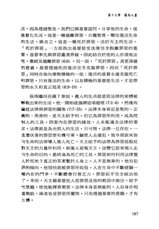 第十六章 羅馬人書
活，因為透過聖洗，我們已與基督認同，分享他的生命，度
基督先生活，這是一種遠離罪惡、日趨聖善、嚮往復活生命
的生活。換吉之，這是一種死於罪惡、活於天主的生活。
「死於罪惡」一方面指出基督徒受洗後完全脫離罪惡的重
要。基督率先與罪惡畫清界線，因此結合於他的人亦須效法
佬，棄絕及遠離罪惡 (6:6) 。另一面 r 死於罪惡」具更深遠
的意義。基督透過死而復活完全克服罪惡，因而「死於罪
惡」同時亦指向事態積極的一面:復活的基督永遠克服死亡
司罪惡，只有復活的生命，以及積極的基督徒生活，才是罪
惡的永久和真正剋星 (6:9-10) 。
保祿繼而在羅 7 章說，義人的生活就是從法律的束縛被
埋救出來的生活。他一開始就強調這項道理 (7:1-6) ，然後再
請述法律與罪惡的關條 (7:7-25) 。法律本身肯定是聖的、正
義的、美善的、是天主給予的。但它為罪惡所利用，成為控
制人的工具。因著內在罪惡的緣故，人未能滿全法律的要
求。法律原是為光照人的生活，只可惜，法律一旦存在，一
荳潛伏著的罪惡便有機可乘，驅使人去違犯，致令那原來指
可生命的法律導人進入死亡。天主給予的法律為罪惡這股反
對天主的力量所利用，刺激人背叛天主，改變它原來領人走
可生命的目的，最終淪為死亡的工具。罪惡如何利用法律置
人於死地?真正的答案繫於人身上。人不是無辜的，他有犯
靠的傾向，他很快就被罪惡所奴役。人在生命中不斷經驗一
種內在的鬥爭，不斷體會行善乏力，罪惡似乎完全統治他
了。幸而，天主藉基督把人從罪惡及他的軟弱中救出，給予
吃恩寵，使他能擇善棄惡。法律本身是無能的，人自身亦相
當無助，兩者皆受罪惡所擺佈，只有透過基督的恩寵，才有
主機。
187
 