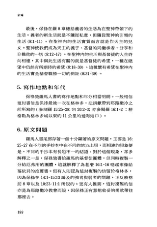 分論
最後，保祿在羅 8 章總括義者的生活為在聖神帶領下的
生活。義者的新生活就是不隨從私意，但隨從聖神的引領的
生活 (8:1-11) 。在聖神內的生活實質而言就是作天主的兒
女。聖神使我們成為天主的義子、基督的同繼承者，分享和
分擔他的一切 (8:12-17) 。在聖神內的生活與基督徒的人生終
向相連，其中與此生活有關的就是基督徒的希望，一種在絕
望中仍然有所期待的希望 (8: 凹凸0) 。這種懷有希望在聖神內
的生活實是基督戰勝一切的例証 (8:31-39) 。
5. 寫作地點和年代
保祿致羅馬人書的寫作地點和年分相當明朗。一般相信
這封書信是保祿最後一次在格林多，把捐獻帶到耶路撒冷之
前所寫的(參閱羅 15:25-28; 宗 20:2-3; 亦參閱羅 16:1-2 耕
格勒為格林多城以東約 11 公里的過海港口)。
6. 原文問題
羅馬人書尾部存著一個十分顯著的原文問題，主要是 16:
25-27 在不同的手抄本中在不同的地方出現，而相連的現象便
是，不同的手抄本有長短不一的結語。對於這個現象，眾多
解釋之一是，保祿致書給羅馬的基督徒團體，但同時複製一
分給厄弗所的團體，這就解釋了為甚麼 16:1-16 唸起來像給
福依貝的推薦書。但有人則認為這封複製的信留於格林多，
因為保祿在 14:1-15:13 論及的強者與弱者的問題，正反映格
前 8 章以及 10:23-11:1 所說的。更有人推測，這封複製的信
亦是為耶路撒冷教會而設，因保祿正有意把收妥的捐款帶往
那裡去。
188
 