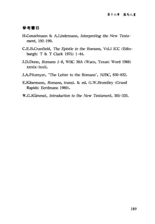 第十六章 羅馬人書
參考書目
H.Conzelmann & A.Undemann, Interpreting the New Testa-
ment, 192-199.
C.E.B.Cranfield，百le Epistle to the Romans, Vol.l ICC (Edin-
burgh: T & T Clark 1975) 1-44.
J.D.Dunn, Romans 1-8, WBC 38A (Waco, Texas: Word 1988)
xxxix-lxxii.
J.A.Fit包zmy持er口，
E.K五S扭ema缸ann，凡1， Romans, transl. & ed. G
Rapids: Eer吋dmans 1980的).
W.G.Kiirnmel, Introduction to the New Testament, 305-320.
189
 