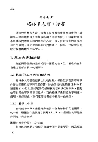 分論
第十七章
格林多人前、後書
保祿致格林多人前、後書是保祿書信中甚為珍貴的，與
羅馬人書和迦拉達人書組成所謂「四大書信」。這兩封書信
不單讓我們認識保祿的性格和心意，以及他對福音的直接和
有力的表達，且更生動地給我們描述了一個第一世紀中段的
地方教會團體的生活實況。
1.基本內容和結構
格前與格後雖然是寫給同一團體的信，但二者在內容和
表達方面都有很大的區別。
1. 1 格前的基本內容和結構
格林多人前書在結構上比較散亂，保樣似乎在對不同事
件作出回應及給不同問題作答。除去開端的致候辭(1 :1-3) 和
頌謝辭(1 :4-9) 以及結尾的問候和祝福(16:19-24) 以外，整封
信看似是由不同的項目組成，而保樣就好像對這些事項逐一
處理。雖然如此，我們還能從書信中看到一些條理。
1.1. 1 格前 1-6 章
在格前 1-6 章，保樣好像在對一些由格林多代表團帶來
的一些口頭報告作出反應(參閱 1:11; 5: 1)。所報告的不是些
好消息，共分四項:
團體內產生分裂(1 :10-4:2 1)
保祿的回應是:個別的宣講者並不是重要的，因為福音
190
 