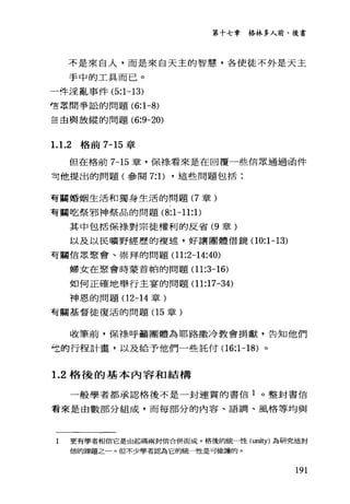 第十七章格林多人前、後書
不是來自人，而是來白天主的智慧，各使徒不外是天主
手中的工具而已。
一件淫亂事件 (5:1-13)
t荳眾間爭訟的問題 (6:1-8)
主血與放縱的問題 (6:9-20)
1.1.2 格前 7-15 章
但在格前 7-15 章，保祿看來是在回覆一些信眾通過函件
可他提出的問題(參閱 7: 1) ，這些問題包括:
有聽婚姻生活和獨身生活的問題 (7 章)
有關吃祭邪神祭品的問題 (8:1-11: 1)
其中包括保棒、對宗徒權利的反省 (9 章)
以及以民曠野經歷的複述，好讓團體借鏡(10:1-13)
有關信眾聚會、崇拜的問題 (11:2-14:40)
婦女在聚會時蒙首帕的問題 (11:3-16)
如何正確地舉行主宴的問題 (11:17-34)
神恩的問題(12-14 章)
有關基督徒復活的問題(1 5 章)
皈筆前，保祿呼籲團體為耶路撒冷教會捐獻，告知他們
吃的行程計畫，以及給予他們一些託付(16:1-18) 。
1. 2 格後的基本內容和結構
一般學者都承認格後不是一封連貫的書信 1 。整封書信
看來是由數部分組成，而每部分的內容、語調、風格等均與
I 更有學者相信它是由起碼兩封信合併而成。格後的統一性(山西ty) 為研究這封
信的課題之一。但不少學者認為它的統一性是可維護的。
191
 