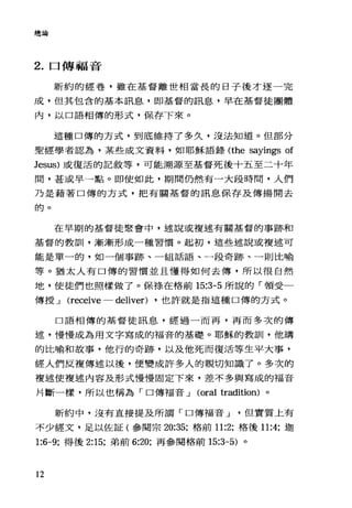 總論
2. 口傳福音
新約的經卷，雖在基督離世相當長的日子後才逐一完
成，但其包含的基本訊息，即基督的訊息，早在基督徒團體
內，以口語相傳的形式，保存下來。
這種口傳的方式，到底維持了多久，沒法知道。但部分
聖經學者認為，某些成文資料，如耶穌語錄 (the sayings of
Jesus) 或復活的記敘等，可能溯源至基督死後十五至二十年
間，甚或早一點。即使如此，期間仍然有一大段時間，人們
乃是藉著口傳的方式，把有關基督的訊息保存及傳揚開去
的。
在早期的基督徒聚會中，述說或複述有關基督的事跡和
基督的教訓，漸漸形成一種習慣。起初，這些述說或複述可
能是單一的，如一個事跡、一組話語、一段奇跡、一則比喻
等。猶太人有口傳的習慣並且懂得如何去傳，所以很自然
地，使徒們也照樣做了。保祿、在格前 15:3-5 所說的「領受一
傳授-.l (receive - deliver) ，也許就是指這種口傳的方式。
口語相傳的基督徒訊息，經過一而再，再而多次的傳
述，慢慢成為用文字寫成的福音的基礎。耶穌的教訓，他講
的比喻和故事，他行的奇跡，以及他死而復活等生平大事，
經人們反複傳述以後，便變成許多人的親切知識了。多次的
複述使複述內容及形式慢慢周定下來，差不多與寫成的福音
片斷一樣，所以也稱為「口傳福音-.l (oral tradition) 。
新約中，沒有直接提及所謂「口傳福音-.l但實質上有
不少經文，足以佐証(參閱宗 20:35; 格前 11:2; 格後 11:4; 迦
1:6-9; 得後 2:15; 弟前 6:20; 再參閱格前 15:3-5) 。
12
 