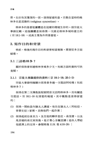 分論
榮，但亦有其墮落的一面。值得留意的是，宗教在當時的格
林多也是混雜的 (religious syncretism) 。
格林多的基督徒團體是在這樣的環境生存的。按宗徒大
事錄記載，這個團體是保祿第一次踏足格林多城時建立的
(宗 18:1-18) ·成員主要為外邦基督徒。
3. 寫作目的和背景
格前、格後的寫作目的和背景相當複雜，需要從多方面
細看。
3.1 三訪格林多?
關於保樣曾到過格林多城多少次，有兩方面的資料可供
查閱。
3. 1. 1 宗徒大事錄提供的資料(宗的:1-18; 20:1-3)
宗徒大事錄明確顯示保樣曾多過一次造訪阿哈雅(包括
格林多? )
保裸在第二次傳教旅程期間首次訪問格林多，而有關是
次造訪，宗 18:1-18 有清楚的報道，其中數點是值得留意
自句 :
(1)保祿一開始是向猶太人講道，他住在猶太人(阿桂拉、
普黎史拉)家裡，並與他們一起作業;
(2) 保捧起初自食其力，及至他的夥伴息拉、弟茂德、以及
馬其頓的弟兄來到後，他才專心全職宣講(這些人帶給
他經濟上的支持，參閱格後 11:9; 斐 4:10-20)
194
 