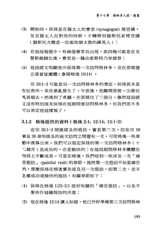第十七章格林多人前、後書
(3) 開始時，保樣是在猶太人的會堂 (synagogue) 裡宣講，
及至猶太人反對他的時候，才轉移到猶斯托家裡宣講
(猶斯托大概是一位皈依猶太教的羅馬人
(4) 在這段報道中，有兩個會堂長出現，原因極可能是在克
黎斯頗歸化後，會堂長一職由索斯特乃來接替;
(5) 這段經文明顯表示保祿第一次訪問格林多，並在那裡建
立基督徒團體(參閱格後 10:14) 。
宗 20:1-3 可能是男一次訪問格林多的憑証。保祿原本是
在厄弗戶斤，某些暴亂發生了，平息後，他離開那裡，出發往
需其頓去，然後到了希臘，在那裡住了三個月。雖然這段經
文沒有特別提及保祿在這期間曾訪問格林多，但我們差不多
可以肯定他這樣做了。
3. 1.2 格後提供的資料(格後 2:1; 12:14; 13:1-2)
在宗 20:1-3 間接提及的造訪，實是第三次，即在宗 18
章及 20 章所提及的兩次訪問之間還有一次，可從格後一些章
節中推算出來。我們可以假定保祿的第一次訪問格林多(十
九個月)是成功的，亦是愉快的;在這段期間格林多團體在
售何上不斷成長。可是在格後，我們唸到一些涉及一次「痛
苦造訪...J (painful visit) 的章節，既然第一次造訪不似是痛苦
封，那麼保祿在格後實在提及另一次造訪，即第二次、並不
怎樣成功或愉快的造訪。有關章節如下:
(1)保祿在格後 1:23-2:1 提到有闋的「痛苦造訪...J以及不
要再作這種探訪的決意;
(2) 他在格後 12:14 讓人知道，他己作好準備第三次訪問格林
195
 