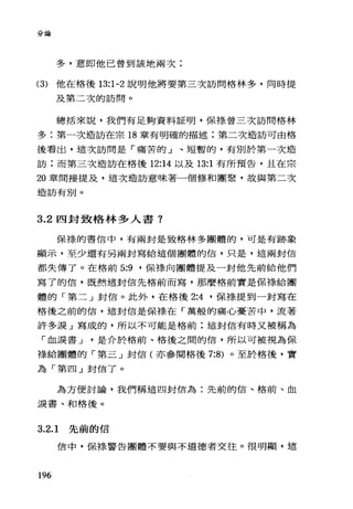 分論
多，意即他已曾到該地兩次;
(3) 他在格後 13:1-2 說明他將要第三次訪問格林多，同時提
及第二次的訪問。
總括來說，我們有足夠資料証明，保樣曾三次訪問格林
多:第一次造訪在宗 18 章有明確的描述;第二次造訪可由格
後看出，這次訪問是「痛苦的」、短暫的，有別於第一次造
訪;而第三次造訪在格後 12:14 以及 13:1 有所預告，且在宗
20 章間接提及，這次造訪意味著一個修和團聚，故與第二次
造訪有別。
3.2 四封致格林多人書?
保祿的書信中，有兩封是致格林多團體的，可是有跡象
顯示，至少還有另兩封寫給這個團體的信，只是，這兩封信
都失傳了。在格前 5:9 '保祿向團體提及一封他先前給他們
寫了的信，既然這封信先格前而寫，那麼格前實是保樣給團
體的「第二」封信。此外，在格後 2:4 '保祿提到一封寫在
格後之前的信，這封信是保祿在「萬般的痛心憂苦中，流著
許多淚」寫成的，所以不可能是格前:這封信有時又被稱為
「血淚書 J 是介於格前、格後之間的信，所以可被視為保
祿給團體的「第三」封信(亦參閱格後 7:8) 。至於格後，實
為「第四」封信了。
為方便討論，我們稱這四封信為:先前的信、格前、血
淚書、和格後。
3.2.1 先前的信
信中，保樣警告團體不要與不道德者交往。很明顯，這
196
 