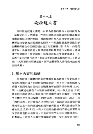第十八章
迦拉達人書
第十八章迦拉達人書
保祿致迦拉達人書是一封頗為重要的書信，有時被稱為
「基督徒自由」的憲章，在信內保祿給信眾論述有關基督徒
吉由與梅瑟法律的問題，藉此解除外邦人在接受基徒信仰時
憲否先接受猶太宗教規條的疑問。一些激進猶太基督徒似乎
在擾亂保樣在小亞細亞親自建立的眾團體(宗 16:6) ，向他們
這吉說，為獲享救恩，單憑信仰耶穌基督是不足夠的，還須
謹守梅瑟律例，接受割損。保祿故此有必要重複強調 r 人
主義不是由於道行法律，而是因著對耶穌基督的信仰 J (迦 2:
16) ，人單憑信仰耶穌基督，而不是藉著個人善行或守法在天
三前成義。
1.基本內容和結構
在迦拉遠，團體的信仰危機看來頗為嚴重，故此保祿不
安常規寫他的信，免除信首的頌謝辭，差不多一開始就進入
話題，激烈地為自己的宗徒職權及所宣講的福音辯護(1 :1-2:
2 1)。他複述他曾在「由雅各伯那裡來」的一些人面前 (2:12)
墓至刻法面前 (2:14) 重申自己所宣講的福音的事故，並在書
信主體的中央部分闡釋「因信成義」的道理 (3:1-5:12) 。但
-因信成義」並非導致人消極地生活，故此保祿在書信的最
達兩章加上一些與此道理相關的實質勸論，藉此指導信眾積
極地生活 (5:13-6:10) 。有人相信這些勸諭的矛頭並非單單指
句那些激進猶太基督徒，而是在保祿的心目中可能還有另一
組對頭人，這些人大概有唯識論的背景，妄用基督徒自由。
201
 