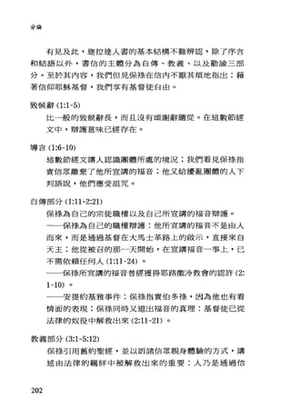 分論
有見及此，迦拉達人害的基本結構不難辨認，除了序言
和結語以外，書信的主體分為自傳、教義、以及勸諭三部
分。至於其內容，我們但見保祿在信內不厭其煩地指出:藉
著信仰耶穌基督，我們享有基督徒自由。
致候辭(1 :1-5)
比一般的致候辭長，而且沒有頌謝辭隨從。在這數節經
文中，辯護意味已經存在。
導吉(1 :6-10)
這數節經文讓人認識團體所處的境況:我們看見保祿指
責信眾離棄了他所宣講的福音;他又給擾亂團體的人下
判語說，他們應受詛咒。
自傳部分(1 :11-2:2 1)
保祿為自己的宗徒職權以及自己所宣講的福音辯護。
一一保捧為自己的職權辯護:他所宣講的福音不是由人
而來，而是通過基督在大馬士革路上的做示，直接來白
天主;他從被召的那一天開始，在宣講福音一事上，已
不需依賴任何人(1 :11-24) 。
一一保祿所宣講的福音曾經獲得耶路撒冷教會的認許 (2:
1-10) 。
一一安提約基雅事件:保祿指責伯多祿，因為他也有看
情面的表現;保祿同時又道出福音的真理:基督徒己從
法律的奴役中解救出來 (2:11-2 1)。
教義部分 (3:1 也:12)
202
保祿引用舊約聖經，並以訴諸信眾親身體驗的方式，講
述由法律的羈絆中被解救出來的重要:人乃是通過信
 