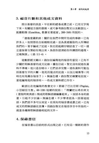 第二章新約的起源
3. 福音片斷和其他成文資料
部分基督的訊息，早在新約經卷成書之前，已用文字寫
下來，有關這方面的發展，或可參考路加聖史以及歐瑟比﹒
凱撒勒雅 (Eusebius，教會史著述家， 260-340) 所說的。
「德教斐羅鈞座:關於在我們中間所完成的事跡，己有
許多人，依照那些自始親眼見過，並為真道服役的人所傳給
我們的，著手編成了記述，我也從起頭仔細訪查了一切，遂
立意按著次第給你寫出來，為使你認清給你所講授的道理，
正確無誤 J (路 1:1-4) 。
這數節經文顯示，路加在編寫他的福音的當兒，已有不
少關於耶穌基督的成文記錄，擺在目前。聖史沒有說這些資
料不準確，他只是在暗示，它們並非完整。這些資料可能包
括基督生平的片斷、他死而復活的記敘、以及比喻集等(同
時也有馬爾谷福音? )。無論怎樣，路加聖史確實地在說，
當他編寫他的福音時，一些成文資料經已存在。
歐瑟比在他編寫的教會史中，節錄了巴比亞斯 (Papias，
小亞細亞主教， 60-130) 這樣的說話 r 瑪竇把以希伯來文
(意指阿刺美語)寫成的耶穌語錄編摹起來」。說話本身的原
意，引起不少討論。無論怎樣，不少學者認為，因著這說
話，我們差不多可以肯定，在現有的福音書成書之前，已有
成文的耶穌語錄在流傳，而路加聖史在福音序言中所指的，
就是各種與耶穌語錄相近的文件。
4. 保綠書信
在福音書以目前的形式出現之前，已有另一類新約著作
13
 