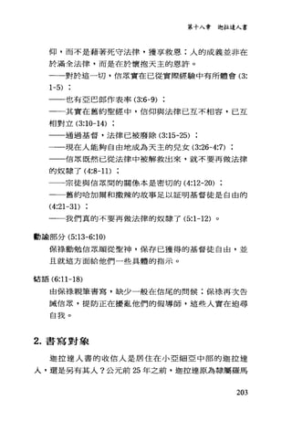 第十入章迦拉達人書
仰，而不是藉著死守法律，獲享救恩:人的成義並非在
於滿全法律，而是在於懷抱天主的恩許。
一一一對於這一切，信眾實在已從實際經驗中有所體會 (3:
1-5)
一一也有亞巴郎作表率 (3:6-9)
一一其實在舊約聖經中，信仰與法律己互不相容，己互
相對立 (3:10-14)
一一通過基督，法律已被廢除 (3:15-25)
一一一現在人能夠自由地成為天主的兒女 (3:26-4:7)
一一信眾既然已從法律中被解救出來，就不要再做法律
的奴隸了 (4:8-11)
一一宗徒與信眾間的關條本是密切的 (4:12-20)
一一舊約哈加爾和撒辣的故事足以証明基督徒是自由的
(4:21-31)
一一我們真的不要再做法律的奴隸了 (5:1 寸 2) 。
動諭部分 (5:13-6:10)
保祿勸勉信眾順從聖神，保存已獲得的基督徒自由，並
且就這方面給他們一些具體的指示。
搭語 (6:11-18)
由保祿親筆書寫，缺少一般在信尾的問候;保樣再次告
誡信眾，提防正在擾亂他們的假導師，這些人實在追尋
自我。
2. 書寫對象
迦拉達人書的收信人是居住在小亞細亞中部的迦拉達
人，還是另有其人?公元前 25 年之前，迦拉達原為隸屬羅馬
203
 
