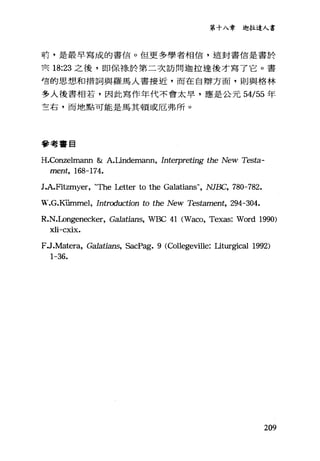 第十八章迦拉達人書
前，是最早寫成的書信。但更多學者相信，這封書信是書於
冥 18:23 之後，即保祿於第二次訪問迦拉達後才寫了它。書
穹的思想和措詞與羅馬人書接近，而在自辯方面，則與格林
多人後書相若，因此寫作年代不會太早，應是公元 54/55 年
左右，而地點可能是馬其頓或厄弗戶斤。
參考書目
H.Conzelmann & A.Lindemann, Interpreting the New Testa-
ment, 168-174.
J.A.Fitzmyer, "The Le仕er to the Galatians", NJBC, 780-782.
W.G.KÜInmel, Introduction to the New T.臼tament， 294-304.
R.N.Longenecker, Ga1atians, WBC 41 (Waco, Texas: Word 1990)
xli-cxix.
FJ.Matera, Ga1atians, SacPag. 9 (Collegeville: Lit叮gical 1992)
1-36.
209
 