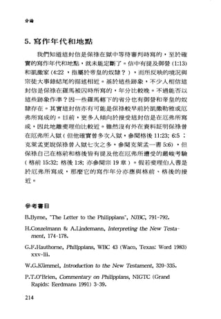 分商會
5. 寫作年代和地點
我們知道這封信是保棒、在獄中等待審判時寫的，至於確
實的寫作年代和地點，就未能定斷了。信中有提及御營(1 :13)
和凱撒家 (4:22 ·指屬於帝皇的奴隸? ) .而所反映的境況與
眾徒大事錄結尾的描述相近。基於這些跡象，不少人相信這
封信是保祿在羅馬被囚時所寫的，年分比較晚。不過能否以
這些跡象作準?因一些羅馬轄下的省分也有御營和帝皇的奴
隸存在。其實這封信亦有可能是保祿較早前於凱撒勒雅或厄
弗所寫成的。目前，更多人傾向於接受這封信是在厄弗所寫
成，因此地離斐理伯比較近。雖然沒有外在資料証明保祿曾
在厄弗所入獄(但他確實曾多次入獄，參閱格後 11:23; 6:5
克萊孟更說保祿曾入獄七次之多，參閱克萊孟一書 5:6) ·但
保祿自己在格前和格後皆有提及他在厄弗所遭受的嚴峻考驗
(格前 15:32; 格後 1:8; 亦參閱宗 19 章)。假若斐理伯人書是
於厄弗所寫成，那麼它的寫作年分亦應與格前、格後的接
近。
參考書目
B.Byme, "The Letter to the Philippians", NJBC, 791-792.
H.Conzelmann &: A.Lindemann, Interpreting the New Tes臼
ment, 174-178.
G.F.Hauthome, Phi1ippians, WBC 43 (Waco, Texas: Word 1983)
xxv-lii.
W.G.Kümmel, In仕"(xluction to the New Tes臼ment， 320-335.
P.T.O'Brien, Commenta月T on Philippians, NIGTC (Grand
Rapids: Eerdmans 1991) 3-39.
214
 