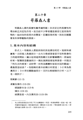 第二十章
哥羅森人書
第二十章哥羅森人書
哥羅森人書的真實性屬爭議問題。但否定它的真實性的
理由缺乏決定性作用，故目前不少學者還是接受它是保祿、所
穹的。這封信的思想內容豐富，若屬保祿所寫，則在在顯露
著某些神學觀點的發展。
1.基本內容和結構
形式上，哥羅森人書跟保祿的其他書信相若。致候和頌
費後，立即進入教義部分，由大力歌頌基督是宇宙和教會的
三的道理開始，繼以這項道理推翻正在影響團體的一套論說
話束。緊隨便是勸論部分，藉此強調基督徒與基督一同復活
7 的生活的重要，並附帶一些特為團體和家庭而設的勸諭。
最後便是結語 1 。很粗略的基本結構分析便是 1-2 章為教
義部分 3-4 章則屬勸論部分。至於比較細緻的分析，以下
是一個例子:
至主候辭(1 :1-2)
之震謝及禱告(1 :3-23)
頌謝辭本身(1 :3-8)
禱告(1 :9-12)
頌讚基督，內含讚美詩(1 :13-20)
有人相信保祿在信中用了不少承傳資料，利用一些穿插章節，把這一組一組
的資料串連起來。這些資料包括:讚美詩(1 :15-20) .聖洗道理 (2:6-15) .罪
惡和德行清單 (3:5-17) .家首11 (3:18且4: 1)。
215
 