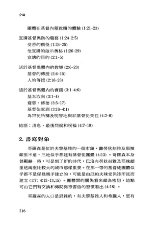 分論
團體在基督內蒙救贖的體驗(1 :21-23)
宣講基督奧跡的職務(1 :24-2:5)
受苦的僕役(1 :24-25)
他宣講的敢示奧秘、(1 :26-29)
宣講的臣的 (2:1-5)
活於基督奧體內的教導 (2:6-23)
基督的傳授 (2:6-15)
人的傳授 (2:16-23)
活於基督奧體內的實踐 (3:1-4:6)
基本取向 (3:1-4)
避惡、修德 (3:5-17)
基督徒家訓 (3:18-4: 1)
為宗徒祈禱及明智地與非基督徒交往( 4:2-6)
結語:消息、、最後問候和祝福 (4:7-18)
2. 書寫對象
哥羅森是位於夫黎基雅的一個市鎮，離勞狄刻雅及耶辣
頗里不遠，三地似乎都建有基督徒團體 (4:13) 。哥羅森本身
曾顯赫一時，可是到了新約時代，已沒有勞狄刻雅及耶辣頗
里這兩座比較大的城市那樣重要。在那一帶的基督徒團體似
乎都不是保于是親手建立的，可能是由厄帕夫辣受{呆子是所託而
建立(1 :7; 4:12-13 ， 15) 。團體闊的關條看來頗為密切，這點
可由它們有交換和傳閱保樣書信的習價看出 (4:16) 。
哥羅森的人口是混雜的，有夫黎基雅人和希臘人，更有
216
 