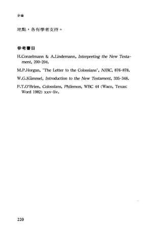 分論
地點，各有學者支持。
參考書目
H.Conzelm街m & A.Unde虹lélIUl， Interpreting the New Testa-
ment, 200-204.
M.P.Horgan, "τbe Letter to the Colossians", NJBC, 876-878.
W.G.K山nmel， Introduction to the New Tes臼ment， 335-348.
P.T.O'Brien, Colossians, Phi1emon, WBC 44 (Waco, Texas:
Word 1982) xxv-liv.
220
 