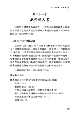 第二十一章厄弗所人書
第二十一章
厄弗所人書
厄弗所人書被視為獄函之一，在多方面與哥羅森人書相
主。只是，它的真實性比哥羅森人書更加受懷疑。不少學者
認為它不是保祿所寫的。
1.基本內容和結構
、、
厄弗所人書共有六章，在基本結構上與哥羅森人書相
也是，同樣是由兩大部分組成:教義部分(1 -3 章) ，和勸論部
寺 (4-6 章)。作者在教義部分主要論及教會的本質。他充分
天用團體對教理和禮儀的認識，提醒他們一些重要的道理:
整畢揚的基督和教會戰勝所有上天下地的權勢;猶太人和外
記人在以基督為首的教會內得以修好。他在勸諭部分則強調
教會成員應在修好和合一的大前提下度相稱的生活。
比較詳細的分析，可以參考下列的:
至主候辭(1 :1-2)
費義部分:天主的毆示計畫達至圓滿(1 :3-3:2 1)
于兄公頁(1 :3-14)
頌謝與禱告(1 :15-23)
外邦人如猶太基督徒一樣蒙受救贖 (2:1-10)
猶太人和外邦人賴基督的修和能合而為一 (2:11-22)
保捧為這敢示奧秘的闡釋者 (3:1-13)
頌禱 (3:14-2 1)
221
 