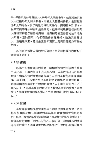 分論
16: 保祿不是如此看猶太人和外邦人的關條的。他經常論及猶
太人抗拒外邦人加入教會，而猶太人整體的得救，是因見到
外邦人的得救，受了刺激而得以成就的;參閱羅 9-11 章)。
保祿宗徒的身分和召叫是崇高的，他的宗徒職務包括向外邦
人傳福音和監守福音的奧秘:這奧秘是直至基督的敢示才為
人知曉。至於信眾，他們在教會內應團結，效法天主愛世
人，並遠離不潔，體悟生活信仰實質上是與罪惡勢力不斷的
鬥爭。
以上是厄弗所人書的中心思想，至於比較獨特的觀點，
就包括下列的:
4.1 宇宙觀
厄弗所人書所展示的似是一個相當特別的宇宙觀:整個
宇宙分上、下兩大部分:天上和人悶。天上的部分又再分為
數層，魔鬼和它的權勢在最低層，天主和基督在最高層 (2:2:
4:9-10: 6:12) 。人生活在世上很容易受魔鬼的惡勢力影響，
因為這兩個領域接近。但通過教會，人亦能有分於天主的王
國 (2:3-6) ，因為基督是教會之首，教會為基督的身體。在基
督內，基督徒無懼惡魔的勢力，可面對面與它鬥爭 (2:7: 6:10-
12)
4.2 末世論
基督徒要積極度基督徒生活，因為他們屬於教會，共同
組成基督的身體(這論點與在保祿的其實書信中唸到的有
別，保祿一般強調基督徒因信成義，要度積極的基督徒生活)。
作為基督的奧體，他們已活在天上 (2:5-7) ，這種屬天的成分
具決定性作用，導領著他們現世的生活，他們只要勉力實行
224
 