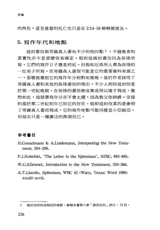 分論
的角色，甚至基督的死亡也只是在 2:14-16 略略被提及。
5. 寫作年代和地點
這封書信與哥羅森人書有不少的相同點 1 ，不過後者的
真實性亦不是那麼容易確定。假如這兩封書信同為保樣所
寫，它們的寫作日子應是相近。但假如厄弗所人書為保祿的
一位弟子所寫，而哥羅森人書很可能是它的重要資料來源之
一，那麼就應把它的寫作年分相對地推晚。基於作者採用了
哥羅森人書和其他的保祿書信的理由，不少人相信這封信是
於第一世紀晚期，在保樣的書信被收集成冊以後才寫成。雖
然如此，這個書寫年分亦不會太遲，因為教父依納爵﹒安提
約基於第二世紀初年已知它的存在。假如這封信真的是參照
了哥羅森人書而寫成，它的寫作地點可能同樣是小亞細亞，
但這亦只是一種廣泛的推測而已。
參考書目
H.Conzelm紅m & A.Undemann, Interpreting the New Testa-
ment, 204-209.
P.J.Kobels趟 τ'he Letter to the Ephesians", NJ曰:::， 883-885.
W.G.K凹nrnel， Introduction to the New Testament, 350-366.
A.T.Uncoln, Ephesians, WBC 42 (Waco, Texas: Word 1990)
XXX11l-XCVl1.
1 兩封信相同或相近的章節，參閱本書第六章「源流批判」部分， 73 頁。
226
 
