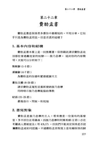 第二十二章
費肋孟書
第二十二章 費肋孟書
費肋孟書是保祿眾多書信中最簡短的，不用分章。它似
乎只是為費肋孟而設。但是否真的這樣?
1.基本內容和結構
費肋孟書本質上是一封推薦書，保祿藉此請求費肋孟收
回那位曾逃離他家的奴隸一一殼乃息摩。這封信的內容簡
現，大致可以分析如下:
致候辭(1 -3 節)
讀謝辭 (4-7 節)
為費肋孟的信德和愛德感謝天主
書信主體 (8-20 節)
請求費肋孟寬恕並重新接納放乃息摩
同時暗示敷乃息、摩能協助傳教
話語 (21-25 節)
最後指示、問候、和祝福
2. 書寫對象
費肋孟是敷乃息摩的主人，看來應是一位富有的基督
徒，多半居住在哥羅森，因故乃息摩和阿爾希頗 (2 節)亦在
喜三種森人書被提及(哥 4:9， 17) 。但我們不能肯定保線是否認
識費肋孟或如何認識，不過費肋孟某程度上是有賴保祿而歸
227
 