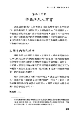 第二十三幸 得撒洛尼人前書
第二十三章
得撒洛尼人前書
保標致得撒洛尼人前書應是目前保綠書信中最早寫成
封，與得撒洛尼人後書被不少人稱為保樣的「早期書信」。
得前更是新約眾經卷中最早成書的經卷，故此享有一定的地
立。這封信對認識早期教會團體的發展，早期宣講的內涵，
保樣的傳教生涯以及他和他親手建立的教會團體的關條等，
京無獨特研究價值。
1.基本內容和結構
得撒洛尼人前書頗為簡短，只得五章，看起來是保棒、在
忙碌的使徒生活中給這個團體寫的一封家書，藉此鼓勵他們
在逆境中持守信仰並給他們解答有關末世的問題。既然是一
封家書，那麼它同時亦讓我們看到保樣與團體既親切又互信
封關像。雖欠有系統的教誨，這封信仍不失為一封真實的書
信，是因著近因而發的。
這封信在結構上比較特別的地方，就是它的頌謝辭特
長，又或好說，頌謝就是它主體內容的一部分 1 。此外，保
樣給團體的勸言穿插於他的道理中。對於這封信的基本結
構，部分學者分析如下:
設候辭(1:1)
1 得前的雙重頌謝(特別參閱 1:2; 2:13) 及看起來屬結語部分才應有的雙重祝願
(參閱 3:12-13; 5:23-24) ，使部分學者相信這封信是由兩封信合併而成。有關
這方面的討論，在大部分的得前簡介和詮釋都可見到。
231
 