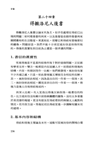 分會
第二十四章
得撒洛尼人後書
得撒洛尼人後書以論末世為主，似乎在處理在得前已出
現的問題:如何看基督的再來，以及基督徒在期待基督再來
期間應有的生活態度。果真如此，那麼它和得前有著極密切
的關像。問題卻是，我們不能十分肯定這封信是保祿所寫
的。得後的真實性到目前為止還是一個爭議的問題。
1.書信的真實性
究竟得後是不是真的保祿所寫?對於這個問題，正反都
有學者支持。雙方一般都從內在証據人手，把得前和得後的
結構、內容、和措詞等作一比較。他們都發現，兩封信有著
不少共通之處，只是，如此發現偏又導致完全相反的見解。
其一、兩封信如此相近，因為是出自同一作者一一保祿。其
二、兩封信如此相近，顯見並非出自同一作者一一保祿，得
後乃是後人仿效得前寫成的。
再深入比較，有人更指出得後欠缺保祿一般書信的特
色，比方這封信沒有顯示保祿、與團體的關條，沒有太多著墨
於弟茂德的報道，更沒有提及在得前看到的與猶太人敵對的
情況。在內容方面，得後反而比得前更進一步講解有關末世
的道理。
2. 基本內容和結構
得前和得後主要論及末世，這點可從兩封信的開埸自看
236
 