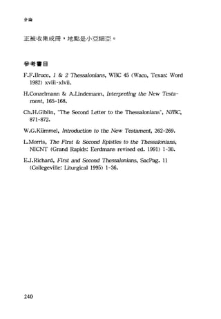分論
正被收集成冊，地點是小亞細亞。
參考書目
F.F.Bruce, 1 & 2 The!X泊lonians， WBC 45 (Waco, Texas: Word
1982) xviii-xlvii.
H.Co血elmann & A.Undemann, Interpreting the New Testa-
ment, 165-168.
Ch.H.Giblin, "The Second Letter to the Thessalonians", NJBC,
871-872.
W.G.KÜInmel, Introduction to the New Testament, 262-269.
L.Morris, The First & Second 月Jistles to the Thessalonians,
NICNT (Grand Rapids: Eerdmans revised ed. 1991) 1-30.
E.J.Richard, First and Second Thessalonians, SacPag. 11
(Collegeville: Ut叮斟cal 1995) 1-36.
240
 