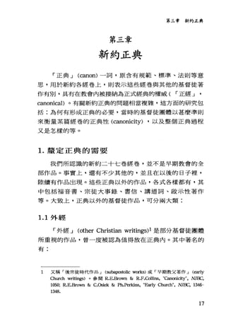第三章
新約正典
第三章新約正典
「正典 J (canon) 一詞，原含有規範、標準、法則等意
思，用於新約各經卷上，則表示這些經卷與其他的基督徒著
作有別，具有在教會內被接納為正式經典的權威( r 正經 J
canonical)。有關新約正典的問題相當複雜，這方面的研究包
括:為何有形成正典的必要，當時的基督徒團體以甚麼準則
來衡量某篇經卷的正典性 (canonicity) ，以及整個正典過程
又是怎樣的等。
1.釐定正典的需要
我們所認識的新約二十七卷經卷，並不是早期教會的全
部作品。事實上，還有不少其他的，並且在以後的日子裡，
陸續有作品出現。這些正典以外的作品，各式各樣都有，其
中包括福音書、宗徒大事錄、書信、講遁詞、毆示性著作
等。大致上，正典以外的基曾徒作品，可分兩大類:
1. 1 外經
「外經 J (other Christian writings)l 是部分基督徒團體
所重視的作品，曾一度被認為值得放在正典內。其中著名的
有:
1 又稱「後宗徒時代作品 J (subapostolic works) 或「早期教父著作 J (閱rly
Church writings) 。參閱 R.E.Bro明1 & R.F.Collins, "Canonicity", NJBC,
1050; R.E.Brown & C.Osiek &刊1.Per版悶， "Early Church", NJBC, 1346-
1348.
17
 