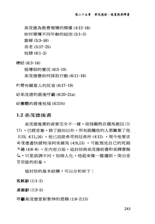 第二十五幸 弟茂德前、後書與弟鐸書
弟茂德為教會領導的模樣 (4:12-16)
如何領導不同年齡的組別 (5:1-2)
寡婦 (5:3-16)
長老 (5:17-25)
奴隸 (6:1-2)
主軍在吉 (6:3-16)
假導師的實況 (6:3一 10)
弟茂德應如何採取行動 (6:11-16)
對帶有關富人的反省 (6:17-19)
詰弟茂德的最後呼籲 (6:20-21的
話團體的最後祝福 (6:21b)
1. 2 弟茂德後書
弟茂德後書的背景完全不一樣。保綠顯然在羅馬被囚(1:
17) ，已經受審。除了路加以外，所有跟隨他的人都離棄了他
1:15; 4:11 ， 16) 。他已派提希苛到厄弗所 (4:12) ，現今他要求
吾友德盡快經特洛阿來羅馬 (4:9 ， 13) ，可能預見自己的死期
天遠 (4:6-8) 。在內容方面，這封信與弟茂德前書和弟鐸書類
午，只是語調不同，很個人化，唸起來像一篇遺訓，突出受
苦宗徒的形象。
這封信的基本結構，可以分析如下:
至主候辭(1 :1-2)
逗謝辭(1 :3-5)
E于矗弟茂德更新聖神的恩賜(1 :6-2:13)
243
 