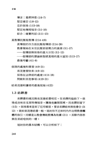 分論
導盲:重燃神恩(1 :6-7)
堅忍痛苦(1 :8-12)
忠於保祿(1 :13-18)
堅定地傳授福音 (2:1-10)
綜合:確實的話 (2:11-13)
真教導抗衡假教導 (2:14-4:8)
真導師於四方面抗衡假導師 (2:14-26)
教會領袖在末世抗衡邪惡勢力的資源 (3:1-17)
一一假導師與保祿的重大分別 (3:1-12)
一一假導師的謬論與聖經真理的重大區別 (3:13-17)
最後呼籲( 4:1-8)
保祿的處境和需要 (4:9-2 1)
弟茂德要快來 (4:9-13)
保祿在法律前的處境( 4:14-18)
問候和其他事項 (4:19-2 1)
給弟茂德和言賣者的最後祝福 (4:22)
1. 3 弟鐸書
弟鐸書的境況與弟茂德前書相若。在弟鐸的協助下，保
祿成功地在克里特傳福音。隨後他離開那裡，而弟鐸則留下
(1 :5) 。保祿看來是到了尼苛頗里，要求弟鐸前來與他會合 (3:
12) 。就如弟茂德前書一般，這封信不乏如何內外治理教會團
體的指引，同樣是以教會傳統教導為依據 (2: 1)。其餘內容亦
與在弟前唸到的一樣。
這封信的基本結構，可以分析如下:
244
 