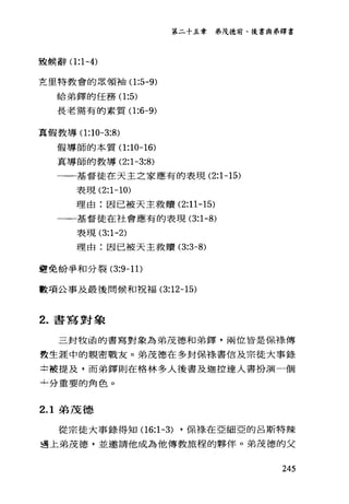第二十五章 弟茂德前、後書與弟鐸書
設候辭(1 :1-4)
克里特教會的眾領袖(1 :5-9)
給弟鐸的任務(1 :5)
長老需有的素質(1 :6-9)
真假教導(1 :10-3:8)
假導師的本質(1 :10-16)
真導師的教導 (2:1-3:8)
一一基督徒在天主立家應有的表現 (2:1-15)
表現 (2:1-10)
理由:因已被天主救贖 (2:11-15)
一一一基督徒在社會應有的表現 (3:1-8)
表現 (3:1-2)
理由:因已被天主救贖 (3:3-8)
避免紛爭和分裂 (3:9-11)
數項公事及最後問候和祝福 (3:12-15)
2. 書寫對象
三封牧函的書寫對象為弟茂德和弟鐸'兩位皆是保祿傳
教生涯中的親密戰友。弟茂德在多封保祿書信及宗徒大事錄
士被提及，而弟鐸則在格林多人後書及迦拉達人書扮演一個
↓分重要的角色。
2.1 弟茂德
從宗徒大事錄得知(1 6:1-3) ，保樣在亞細亞的呂斯特辣
遇上弟茂德，並邀請他成為他傳教旅程的夥伴。弟茂德的父
245
 