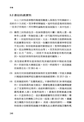 分論
3.2 書信的真實性
以上三封牧函事態的報道很難套人保祿生平的事跡中。
故始自十九世紀，很多學者辯論說，這些牧函是後來保祿的
一位弟子所寫的，所列舉的論點相當具說服力，其中包括:
(1)雖然三封牧函包含一些保祿書信的片斷(羅馬人書、格
林多人前書、和迦拉達人書，亦可能同時包括斐理伯人
書) ，但這些牧函在用詞、文法、和風格方面都與保祿
的真實書信有別。更何況一些屬於保樣的重要神學思想
不見出現(如信徒與基督的緊密結合，聖神的德能和作
証，從法律解救出來的自由等) ，而某些詞句則另具含
意(比方「信仰」一詞差不多成為基督徒宗教的同義
詞，有別於保祿所指的信眾與基督的關條)。
(2) 弟茂德前書看似是保綠於馬其頓的旅程中寫給弟茂德
的。但按宗徒大事錄記敘，在同一的旅程中，弟茂德就
在保祿左右(宗 20:1-6) 。
(3) 沒有任何其他經卷提到保祿在克里特傳教。宗徒大事錄
只報道保線被押送往羅馬時曾路經那裡(宗 27:7-13) 。
(4) 在弟後提到的「在羅馬被囚」不會相等於宗 28 章所述說
的。若保祿真的兩次被囚，那麼他應是在羅馬獲釋後便
去了克里特和厄弗所(弟前和鐸所說的) ，然後再回到
羅馬重新入獄(弟後所說的) ，最後在那裡被處決致
命。只是保棒、自己一直計畫路經羅馬往西班牙傳教;看
來他在東方的傳教工作已告一段落(羅 15:17-29) ，重返
東方傳教不似在此計畫中。再者，路加的排列一一耶穌
和保標分別朝著耶路撒冷和羅馬走去最終面臨苦難和死
248
 
