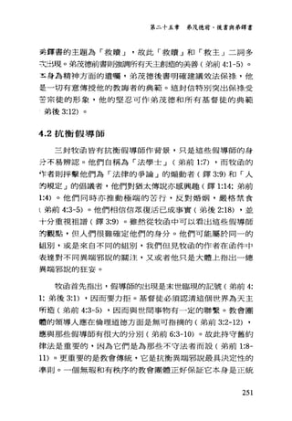 第二十五章 弟茂德前、後書與弟鐸書
美鐸書的主題為「救贖 J 故此「救贖」和「救主」二詞多
丈血現。弟茂德前書則強調所有天主創造的美善(弟前 4:1-5) 。
五身為精神方面的遺囑，弟茂德後書明確建議效法保祿，他
是一切有意傳授他的教誨者的典範。這封信特別突出保祿受
苦宗徒的形象，他的堅忍可作弟茂德和所有基督徒的典範
弟後 3:12) 。
4.2 抗衡假導師
三封牧函皆有抗衡假導師作背景，只是這些假導師的身
丑不易辨認 o 他們自稱為「法學士 J (弟前 1:7) ，而牧函的
作者則抨擊他們為「法律的爭論」的煽動者(鐸 3:9) 和「人
封規定」的倡議者，他們對猶太傳說亦感興趣(鐸 1:14; 弟前
1:4) 。他們同時亦推動極端的苦行，反對婚姻，嚴格禁食
(弟前 4:3-5) 。他們相信信眾復活已成事實(弟後 2:18) ，並
十分重視祖譜(鐸 3:9) 。雖然從牧函中可以看出這些假導師
封觀點，但人們很難確定他們的身分。他們可能屬於同一的
組別，或是來自不同的組別，我們但見牧函的作者在函件中
表達對不同異端邪說的關注，又或者他只是大體上指出一總
異端邪說的狂妄。
牧函首先指出，假導師的出現是末世臨現的記號(弟前 4:
1; 弟後 3: 1) ，因而要力拒。基督徒必須認清這個世界為天主
所造(弟前 4:3-5) ，因而與世間事物有一定的聯繫。教會團
體的領導人應在倫理道德方面是無可指摘的(弟前 3:2-12) ,
應與那些假導師有很大的分別(弟前 6:3-10) 。故此持守舊約
律法是重要的，因為它們是為那些不守法者而設(弟前 1:8-
11) 。更重要的是教會傳統，它是抗衡異端邪說最其決定性的
準則。一個無瑕和有秩序的教會團體正好保証它本身是正統
251
 