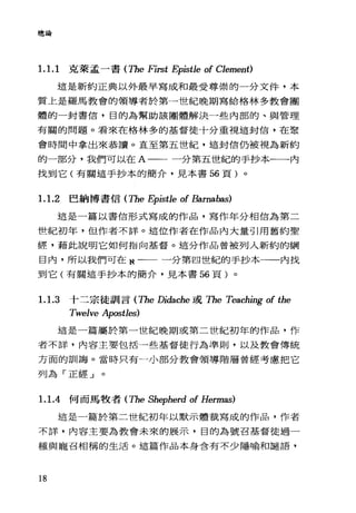 總論
1.1. 1 克萊孟一書 (The First Epistle of Clement)
這是新約正典以外最早寫成和最受尊崇的一分文件，本
質上是羅馬教會的領導者於第一世紀晚期寫給格林多教會團
體的一封書信，目的為幫助該團體解決一些內部的、與管理
有關的問題。看來在格林多的基督徒十分重視這封信，在聚
會時間中拿出來恭讀。直至第五世紀，這封信仍被視為新約
的一部分，我們可以在 A 一一一分第五世紀的手抄本一一內
找到它(有關這手抄本的簡介，見本書 56 頁)。
1.1. 2 巴納博書信 (The Epistle of Barnabas)
這是一篇以書信形式寫成的作品，寫作年分相信為第二
世紀初年，但作者不詳。這位作者在作品內大量引用舊約聖
經，藉此說明它如何指向基督。這分作品曾被列入新約的綱
目內，所以我們可在 N 一一一分第四世紀的手抄本一一內找
到它(有關這手抄本的簡介，見本書 56 頁)。
1.1.3 十二宗徒訓言 (The Didache 或 The Teaching of the
Twelve Apostles)
這是一篇屬於第一世紀晚期或第二世紀初年的作品，作
者不詳，內容主要包括一些基督徒行為準則，以及教會傳統
方面的訓誨。當時只有一小部分教會領導階層曾經考慮把它
列為「正經」。
1.1.4 何而馬牧者 (The Shepherd of Hermas)
這是一篇於第二世紀初年以默示體裁寫成的作品，作者
不詳，內容主要為教會未來的展示，目的為號召基督徒過一
種與寵召相稱的生活。這篇作品本身含有不少隱喻和譴語，
18
 