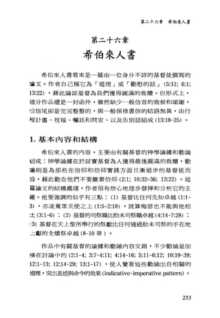 第二十六章
希伯來人書
第二十六章 希伯來人書
希伯來人書看來是一篇由一位身分不詳的基督徒撰寫的
宣告文。作者自己稱它為「道理」或「勸慰的話 J (5:11; 6:1;
13:22) ，藉此論証基督為我們獲得圓滿的救贖。但形式上，
這分作品還是一封函件，雖然缺少一般信首的致候和頌謝，
直信尾卻是完完整整的，與一般保祿書信的結語無異，由行
堅計畫、祝福、囑託和問安、以及告別話組成(1 3:18-25) 。
1.基本內容和結構
希伯來人書的內容，主要由有關基督的神學論據和勸諭
組成:神學論據在於証實基督為人獲得最後圓滿的救贖'勸
主動則是為那些在信仰和信仰實踐方面日漸退步的基督徒而
設，藉此勸告他們不要離棄信仰 (2:1; 10:32-36; 13:22) 。這
富論文的結構嚴謹，作者很有信心地逐步發揮和分析它的主
題。他要強調的似乎有三點(1)基督比任何先知卓越(1 :1-
3) ，亦凌駕眾天使之上(1 :5-2:18) ，就算梅瑟也不能與他相
士 (3:1-6) : (2) 基督的司祭職比肋未司祭職卓越 (4:14-7:28)
(3) 基督在天上聖所舉行的祭獻比任何通過肋未司祭的于在地
二獻的全矯祭卓越 (8-10 章)。
作品中有關基督的論據和勸諭內容交錯，不少勸諭是加
插在討論中的 (2:1-4; 3:7-4:11; 4:14-16; 5:11-6:12; 10:19-39;
12:1-13; 12:14-29; 13:1-17) ，使人覺著這些勸諭出自相闊的
道理，突出直述與命令的效果Cindicative-imperative pattern) 。
253
 