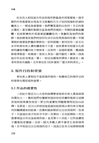 分論
但也有人相信這分作品的寫作對象為外邦基督徒。很早
期的外邦基督徒自視為天主給舊約天主子民的祝福和許諾的
繼承人 o 一朝成為基督徒，他們實是真的以色列，天主的真
正選民，甚至舊約聖經也是為他們而寫的。早期的基督徒團
體，包括新興的外邦基督徒團體在內，視舊約為他們的聖
經，這些經卷在他們的信仰生活中佔有很崇高的位置。早期
單純的基督徒對舊約聖經有一定的認識，更何況有一定文他
水平的希伯來人書的讀者呢?只是，這些看來有相當文他背
景的讀者所屬何地?格林多、厄弗所、安提約基雅、塞浦路
斯島等都是一些推測。更有人多加一個可能性，羅馬，因為
這分作品在克萊孟一書(一封出自羅馬的書信)被提及，兩
者有某些共通點，且作者也在 13:24 提到「意大利的弟兄」。
3. 寫作目的和背景
希伯來人書相信不是保祿所寫的，相應地它的寫作目的
和背景亦需從這角度看。
3.1 作品的真實性
二世紀中葉亞力山大里的詮釋學者視希伯來人書為保祿
的書信之一，雖則他們也覺察到這封信在詞彙和風格方面與
其他的保祿書信有別，對它的真實性問題需要特別加以註
釋。克萊孟﹒亞力山卓相信這是路加把保樣以希伯來文寫成
的信翻譯過來的結果，而奧利振則堅持它出自保榜的一位弟
子，只是這位弟子的名字不詳。自第四、五世紀開始，西方
教會視這分作品為保祿所寫，直至第十六世紀，它的真實性
才嚴重地受懷疑。目前，絕大多數人都不接受它為保樣所
寫，亦不相信它出自保祿的弟子，因為它在多方面都與保祿
256
 