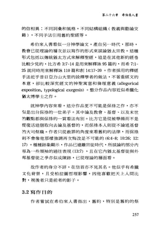 第二十六章 希伯來人書
的信相異:不同詞彙和風格，不同結構組織(教義與勸論交
錯) ，不同手法引用舊約聖經等。
希伯來人書看似一分神學論文，產自另一時代，那時，
教會己從理論的層次並以寫作的形式來談論猶太宗教。這種
形式包括以傳統猶太方式來解釋聖經，這是在其他新約經卷
比較少見的，比方希 3:7-14 是用來解釋詠 95 篇的，而希 7:1-
25 就同時用來解釋詠 110 篇和創 14:17-20 。作者採用的釋經
手法近乎昔日亞力山大里的詮釋學者的做法，不著重經文的
本意，卻比較深究經文的神聖寓意和倫理意義(al1egorical
exposition, typological exegesis) 。整分作品內容近似希臘他
猶太博學士之作。
就神學內容來看，這分作品更不可能是保祿之作，亦不
似是出自保祿的一位弟子。其中論及教會、基督、以及末世
封觀點都與保祿的一貫看法有別。比方它是從被舉揚而不是
從復活這個取向去論及基督的，而保樣本人則從不論述基督
封大司祭職。作者只從赦罪的角度來看舊約的法律，而保祿
則不會像他那樣強調再次悔改是不可能的 (6:4-8; 10:26; 12:
17) 。種種跡象顯示，作品已遠離宗徒時代，所談論的部分內
容為一些領袖的過往表現 (13:7) ，且在它內猶太基督徒與外
邦基督徒之爭亦似成陳跡，已從理論的層面看。
故作者的身分不詳，在信首亦不見其名。他似乎有希臘
文化背景，且受柏拉圖哲理影響，因他喜歡把天上人間比
對，視後者只是前者的影子。
3.2 寫作目的
作者嘗試在希伯來人書指出，舊約，特別是舊約的祭
257
 