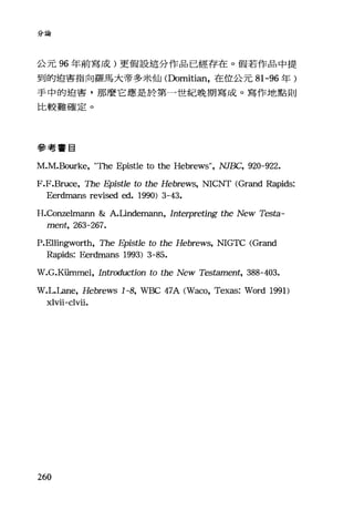 分論
公元 96 年前寫成)更假設這分作品已經存在。假若作品中提
到的迫害指向羅馬大帝多米仙(Domitian，在位公元 81-96 年)
手中的迫害，那麼它應是於第一世紀晚期寫成。寫作地點則
比較難確定。
參考書目
M
F.F.Bruce, The Epist1e to the Hebrews, NICNT CGrand Rapids:
Eerdmans revised ed. 1990) 3-43.
H.Conzelmann & A.Lindemann, Interpreting the New Testa-
ment, 263-267.
P.El1ingworth, The Epist1e to the Hebrews, NIGτ'C CGrand
Rapids: Eerdmans 1993) 3-85.
W.G.Küαunel ， Introduction to the New Testament, 388-403.
W.L.La肘， Hebrews 1-8， 羽壇C 47A CWaco, Texas: Word 1991)
xlvii-clvii.
260
 