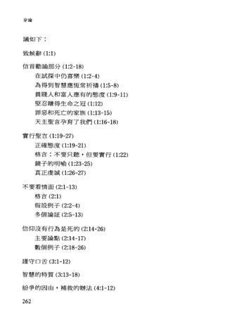 '、->1>.4 吾呵
議如下:
致候辭(1:1)
信首勸論部分(1 :2-18)
在試探中仍喜樂(1 :2-4)
為得到智慧應恆常祈禱(1 :5-8)
貧賤人和富人應有的態度(1 :9-11)
堅忍賺得生命之冠(1 :12)
罪惡和死亡的家族(1 :13-15)
天主聖吉孕育了我們(1 :16-18)
實行聖言(1 :19-27)
正確態度(1 :19-2 1)
格言:不要只聽，但要實行(1 :22)
鏡子的明喻(1 :23-25)
真正虔誠(1 :26-27)
不要看情面 (2:1-13)
格言 (2: 1)
假設例子 (2:2-4)
多個論証 (2:5-13)
信仰沒有行為是死的 (2:14-26)
主要論點 (2:14-17)
數個例子 (2:18-26)
謹守口舌 (3:1-12)
智慧的特質 (3:13-18)
紛爭的因由，補救的辦法 (4:1-12)
262
 