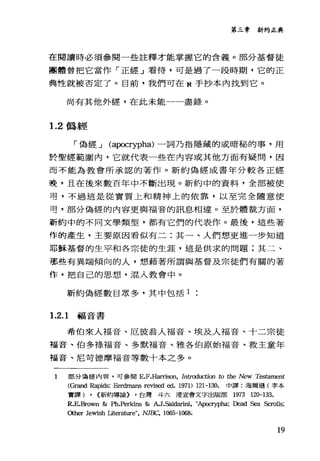 第三章新約正典
在閱讀時必須參閱一些註釋才能掌握它的含義。部分基督徒
團體曾把它當作「正經」看待，可是過了一段時期，它的正
典性就被否定了。目前，我們可在 N 手抄本內找到它。
尚有其他外經，在此未能一一盡錄。
1.2 偽經
「偽經 J (a伊crypha) 一詞乃指隱藏的或暗秘的事，用
於聖經範圍內，它就代表一些在內容或其他方面有疑問，因
而不能為教會所承認的著作。新約偽經成書年分較各正經
晚，且在後來數百年中不斷出現。新約中的資料，全部被使
哥，不過這是從實質上和精神上的依靠，以至完全隨意使
苟，部分偽經的內容更與福音的訊息相連。至於體裁方面，
新約中的不同文學類型，都有它們的代表作。最後，這些著
作的產生，主要原因看似有二:其一、人們想更進一步知道
耶穌基督的生平和各宗徒的生涯，這是供求的問題;其二、
那些有異端傾向的人，想藉著所謂與基督及宗徒們有闊的著
作，把自己的思想，混入教會中。
新約偽經數目眾多，其中包括 1
1.2.1 福音書
希伯來人福音、厄彼翁人福音、埃及人福音、十二宗徒
福音、伯多樣福音、多默福音、雅各伯原始福音、救主童年
福音、尼苛德摩福音等數十本之多。
1 部分偽經內容，可參閱 E.F.Harrison， IntI吋uction to the New Tc臼但ment
(Grand Rapids: Eerdmans revis甜甜. 1971) 121-130. 中譯:海爾遜(李本
實譯) , <:新約導論) ，台灣斗六浸宣會文字出版部 1973 120-133.
R.E.Brown & Ph.Perkins & A.J.Sald訂出， "Apocrypha; Dead Sea Scrolls;
Other Jewish Uterature", NJBC, 1065-1068.
19
 