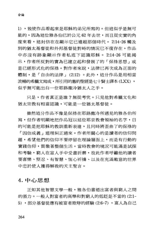 分論
1).致使作品看起來是耶穌的弟兄所寫的。但這似乎是無可
能的，因為這位雅各伯己於公元 62 年去世，而且從史實的角
度來看，這封信在在顯示它已遠超那個時代。 2:14-26 觸及
到的猶太基督徒和外邦基督徒對峙的情況已不復存在，作品
中亦沒有跡象顯示作者私底下認識耶穌。 2:14-26 可能揭
示，作者所反對的實為已建立起和發展了的「保祿思想」或
是已經形式忱的保祿。對作者來說，法律已再次成為正面的
體制，是「自由的法律 J (2:12) 。此外，這分作品是用相當
流暢的希臘文寫成，所引用的舊約聖經是七十賢士譯本 (LXX) •
似乎無可能出自一位耶路撒冷猶太人之手。
只是，作者真正是誰?無從考究。只見他對希臘文他和
猶太宗教有相當認識，可能是一位猶太基督徒。
雖然這分作品不像是保祿在耶路撒冷所遇見的雅各伯所
寫，但作者明顯地把作品冠以這位耶京教會領袖的名字，目
的可能是把耶穌的教訓重新表達，且同時將歪曲了的保祿的
「困信成義」道理糾正過來。作者所關心的是讀者的信仰問
題，希望他們的信仰不要停留在理論層面上，而是有行動的
實踐信仰，貫徹著整個生活。當時教會的境況可能滿是試探
和考驗，窮人在富人手中受盡折磨，故此作者呼籲他的讀者
要喜樂、堅忍、有智慧、恆心祈禱、以及在充滿敵意的世界
中忠於使人獲得解救的天主聖吉。
4. 中心思想
正如其他智慧文學一般，雅各伯書道出富者與窮人之間
的張力。一般人對富者的高舉和對窮人的低貶是不當的 (2:1-
5) ·部分基督徒應有被富者欺辱的經驗 (2:6-7) 。富人為自己
264
 