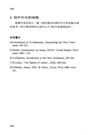分論
5. 寫作年代和地點
就像作者的身分一樣，這封書信的寫作年代和地點亦無
從查考，部分學者相信它是於公元 100 年前後寫成的。
參考書目
H.正::Onzelmann & A.Undemann, Interpreting the New Testa-
ment, 267-271.
P.Davids, Commen臼ry on James, NIGTC (Grand Rapids: Eerd-
mans 1982) 1-61.
W.G.Kümmel, Introduction to the New Testament, 403-416.
T凡几Leahy， "The Epistle of James", NJBC, 909-910.
R.P.Martin, Jmη白， WBC 48 (Waco, Texas, Word 1988) xxxi-
CIX.
266
 