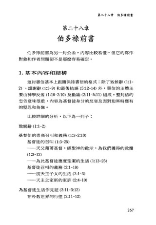 第二十入章伯多祿前書
第二十八章
伯多祿前書
伯多祿前書為另一封公函，內容比較易懂，但它的寫作
對象和作者問題卻不是那麼容易確定。
1.基本內容和結構
這封書信基本上跟隨保綠書信的格式:除了致候辭 0:1-
2) 、頌謝辭 0:3-9) 和最後結語 (5:12-14) 外，書信的主體主
要由神學反省 0:10-2:10) 及勸諭 (2:11-5:1 1)組成。整封信的
忠告意味很重，內容為基督徒身分的反省及面對迫害時應有
的堅忍和倚靠。
比較詳細的分析，以下為一列子:
頭候辭 0:1-2)
基督徒的崇高召叫和義務 0:3-2:10)
基督徒的召叫 0:3-25)
一一天父藉著基督，經聖神的敵示，為我們獲得的救贖
0:3-12)
一一為此基督徒應度聖潔的生活 0:13-25)
基督徒召叫的義務 (2:1-10)
一一度天主子女的生活 (2:1-3)
一一天主之家新的家訓 (2:4-10)
為基督徒生活作見証 (2:11 一3:12)
在外教世界的行徑 (2:11-12)
267
 