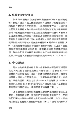 分論
3. 寫作目的和背景
作者似乎通過此信安慰及規勸團體 (5:12) ，在面對迫
害、仇恨、痛苦、別人隨意排謗時，仍然持守基督徒信仰，
因為這「實在是天主的恩寵」。他們應寄望在天上，這才是
他們的人生目標，為一切持守信仰和行為正直的人準備好的
居戶斤。他的書寫對象似乎生活在充滿敵意的社會中，看來不
是因為他們個人的惡行，而是因為他們的信仰而受迫害，被
帶到別人的審判台前 (2:20; 4:15-16) 。因信仰而受迫害的情
況不似限於某某地域，而實是普遍性的，關乎所有基督徒 (5:
9) ，故此這種情況被形容為最終審判的開始 (4汀， 17) 。面臨
部分信眾可能會背信的危機，作者藉他的寫作試圖說服他
們，幫助他們看透這種迫害可能就是天主在基督快要再來時
試探人的途徑，用意在於助他們成長(1 :6-7; 4:12-13 ， 19) 。
4. 中心思想
這封信的牧民意味相當重。作者強調基督徒的召叫是崇
高的，天主給了我們這些無家可歸者 (2:11; 亦參閱 1:17) 一
個屬於天上的家 (2:5; 4:17) ，也讓我們通過受迫害分擔基督
的苦難。因此，我們要忠信。上述實為兩個主題合併，在伯
前 2 章最為明顯:天上之家 (2:4-10) ，為奴為牌 (2:18-25) 。
書信的高峰在 3:18-4:6 的章段可見，這段經文說，基督徒面
對迫害時所懷的信心，建基於基督的救贖行動上。
為了激勵那些國信仰而脫離社會結構並因此而受苦的基
督徒，作者提醒他們，雖然他們在俗世眼中是外方人，然則
他們已屬於一個新的邦圈，是天主家庭的成員(1 :2-5) 。正如
天主簡選了基督作為新聖殿的基石 (2:6-7) ，基督徒同樣成為
270
 