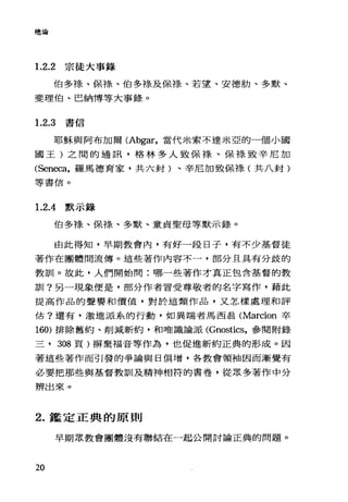 總論
1.2.2 宗徒大事錄
伯多于是、保祿、伯多祿及保祿、若望、安德肋、多默、
斐理伯、巴納博等大事錄。
1. 2.3 書信
耶穌與阿布加爾 CAbgar，當代米索不達米亞的一個小國
國王)之間的通訊，格林多人致保祿、保綠致辛尼加
CSeneca，羅馬德育家，共六封)、辛尼加致保祿(共八封)
等書信。
1.2.4默示錄
伯多祿、保祿、多默、童貞聖母等默示錄。
由此得知，早期教會內，有好一段日子，有不少基督徒
著作在團體間流傳。這些著作內容不一，部分且具有分歧的
教訓。故此，人們開始問:哪一些著作才真正包含基督的教
訓?另一現象便是，部分作者冒受尊敬者的名字寫作，藉此
提高作品的聲譽和價值，對於這類作品，又怎樣處理和評
估?還有，激進派系的行動，如異端者馬西翁 CMarcion 卒
160) 排除舊約、削減新約，和唯識論派 (Gnostics，參閱附錄
三， 308 頁)揚棄福音等作為，也促進新約正典的形成。因
著這些著作而引發的爭論與日俱增，各教會領袖因而漸覺有
必要把那些與基督教訓|及精神相符的書卷，從眾多著作中分
辨出來。
2. 鑑定正典的原則
早期眾教會團體沒有聯結在一起公開討論正典的問題。
20
 