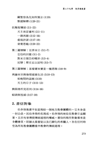 第二十九韋伯多祿後書
顯聖容為先知所預吉(1 :19)
默感解釋(1 :20-21)
抗衡假導師 (2:1-22)
天主肯定審判 (2:1 一 11)
一錯再錯 (2:12-16)
虛假許諾 (2:17-19)
背棄恩寵 (2:20-22)
第二篇辯解:世界末日 (3:1-7)
忠信的回憶 (3:1-2)
對末日預告的嘲弄 (3:3-4)
反辯:歷史足以証明 (3:5-7)
第三篇辯解:基督遲來實是一種恩賜 (3:8-9)
再論末世與倫理道德生活 (3:10-13)
如晚間的盜賊 (3:10)
天主的日子 (3:11-13)
與保樣所見若同 (3:14-16)
結語與祝頌 (3:17-18)
2. 書信對象
伯多祿後書不似是寫給一個地方教會團體的。它本身是
一封公函，託伯多祿的名寫成。伯多祿的地位在教會日益顯
著，且亦有曾傳授傳統道理的權威。書信的寫作對象看來是
全體會眾，即猶太基督徒以及已歸化的希臘人，旨在任何時
空為所有教會團體重申教會的傳統道理。
273
 